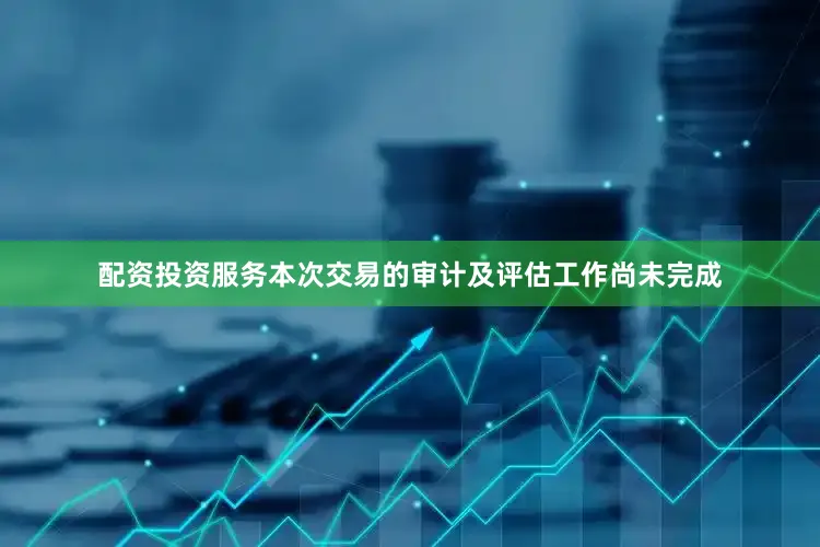 配资投资服务本次交易的审计及评估工作尚未完成