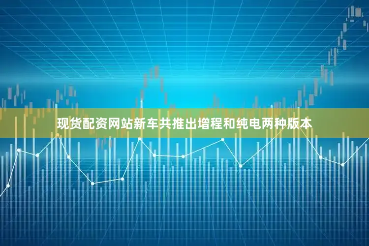 现货配资网站新车共推出增程和纯电两种版本