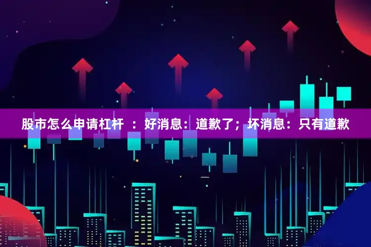 股市怎么申请杠杆  ：好消息：道歉了；坏消息：只有道歉