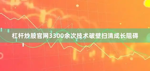 杠杆炒股官网3300余次技术破壁扫清成长阻碍