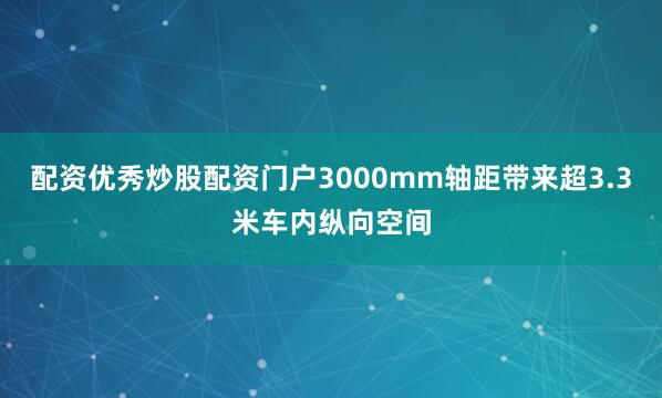 配资优秀炒股配资门户3000mm轴距带来超3.3米车内纵向空间