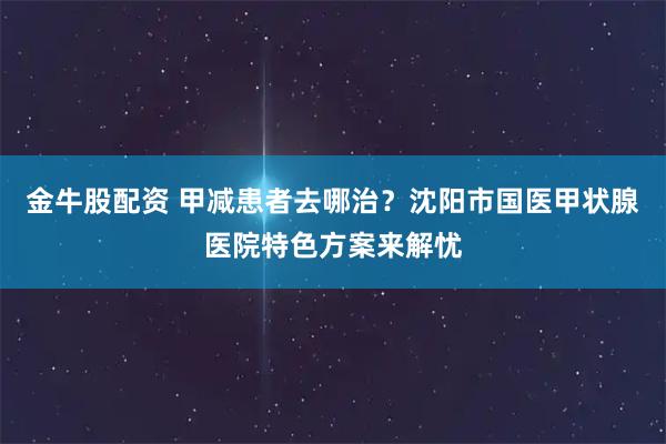 金牛股配资 甲减患者去哪治？沈阳市国医甲状腺医院特色方案来解忧