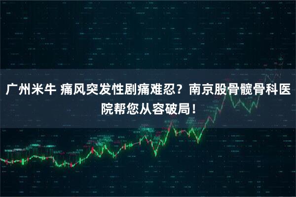 广州米牛 痛风突发性剧痛难忍？南京股骨髋骨科医院帮您从容破局！