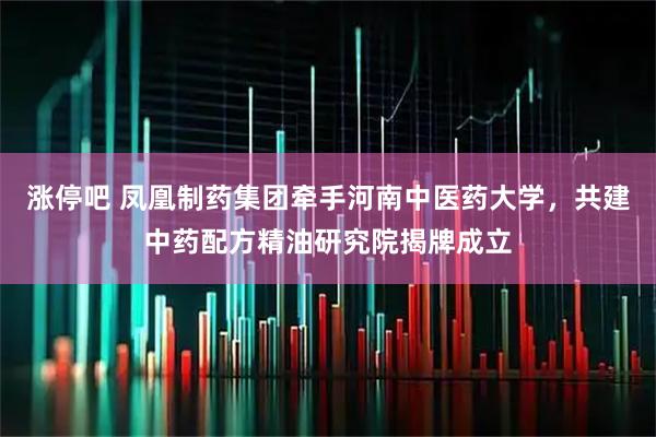 涨停吧 凤凰制药集团牵手河南中医药大学，共建中药配方精油研究院揭牌成立