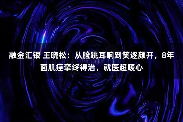 融金汇银 王晓松：从脸跳耳响到笑逐颜开，8年面肌痉挛终得治，就医超暖心