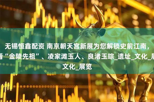 无锡恒鑫配资 南京朝天宫新展为您解锁史前江南，来看“金陵先祖”、凌家滩玉人、良渚玉琮_遗址_文化_展览