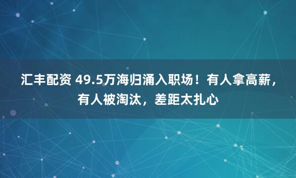 汇丰配资 49.5万海归涌入职场！有人拿高薪，有人被淘汰，差距太扎心