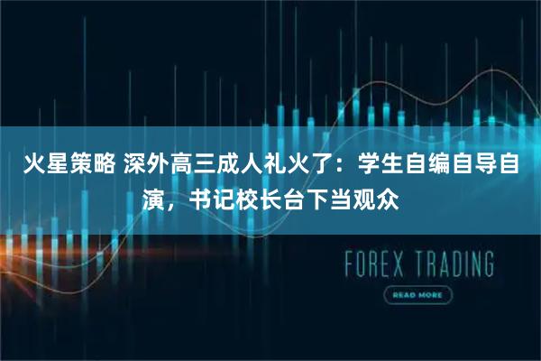 火星策略 深外高三成人礼火了：学生自编自导自演，书记校长台下当观众