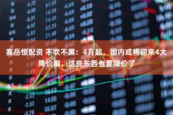 赛岳恒配资 不吹不黑：4月起，国内或将迎来4大降价潮，这些东西也要降价了