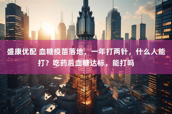 盛康优配 血糖疫苗落地，一年打两针，什么人能打？吃药后血糖达标，能打吗