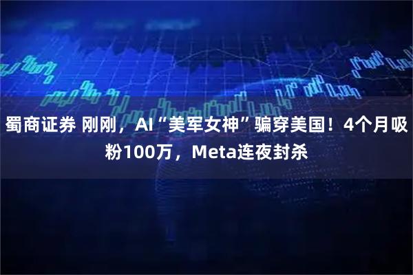 蜀商证券 刚刚，AI“美军女神”骗穿美国！4个月吸粉100万，Meta连夜封杀