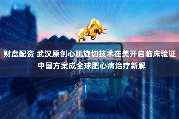 财盘配资 武汉原创心肌旋切技术在美开启临床验证  中国方案成全球肥心病治疗新解