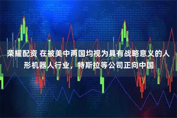 荣耀配资 在被美中两国均视为具有战略意义的人形机器人行业，特斯拉等公司正向中国