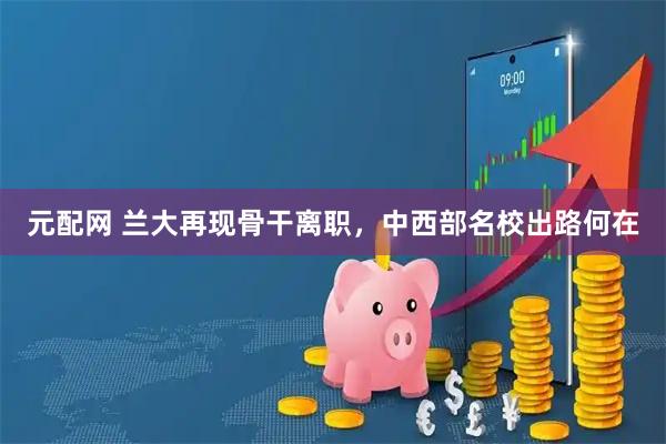 元配网 兰大再现骨干离职，中西部名校出路何在