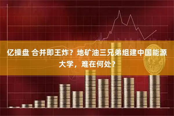 亿操盘 合并即王炸？地矿油三兄弟组建中国能源大学，难在何处？