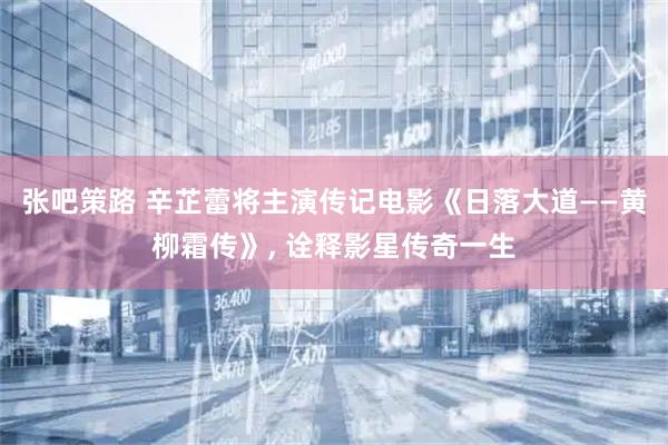 张吧策路 辛芷蕾将主演传记电影《日落大道——黄柳霜传》, 诠释影星传奇一生