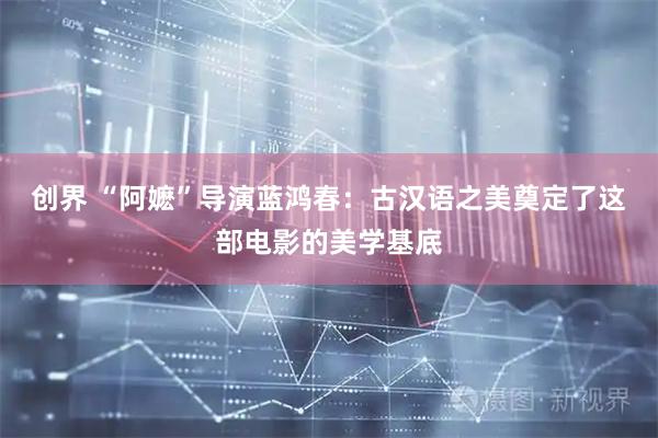创界 “阿嬷”导演蓝鸿春：古汉语之美奠定了这部电影的美学基底