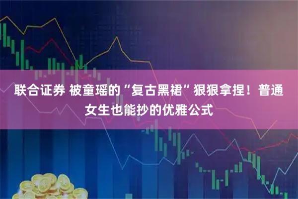 联合证券 被童瑶的“复古黑裙”狠狠拿捏！普通女生也能抄的优雅公式