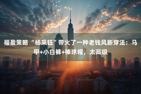 福盈策略 “杨采钰”带火了一种老钱风新穿法：马甲+小白裤+棒球帽，太高级