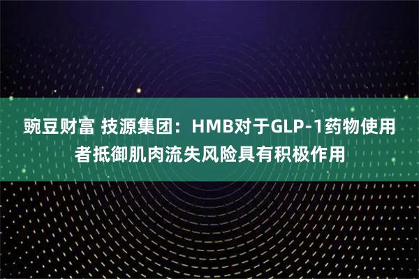 豌豆财富 技源集团：HMB对于GLP-1药物使用者抵御肌肉流失风险具有积极作用