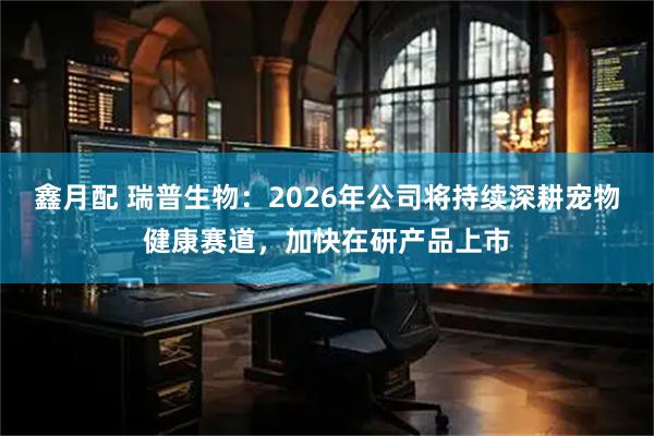 鑫月配 瑞普生物：2026年公司将持续深耕宠物健康赛道，加快在研产品上市