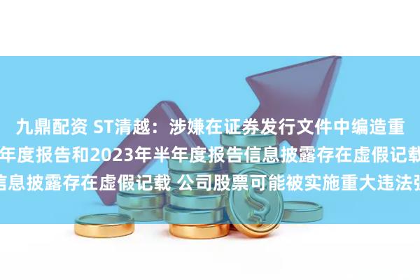 九鼎配资 ST清越：涉嫌在证券发行文件中编造重大虚假内容、2022年年度报告和2023年半年度报告信息披露存在虚假记载 公司股票可能被实施重大违法强制退市