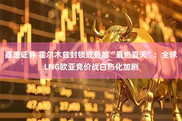 嘉理证券 霍尔木兹封锁或叠加“最热夏天”：全球LNG欧亚竞价战白热化加剧