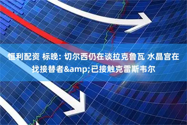 恒利配资 标晚: 切尔西仍在谈拉克鲁瓦 水晶宫在找接替者&已接触克雷斯韦尔