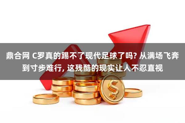 鼎合网 C罗真的踢不了现代足球了吗? 从满场飞奔到寸步难行, 这残酷的现实让人不忍直视