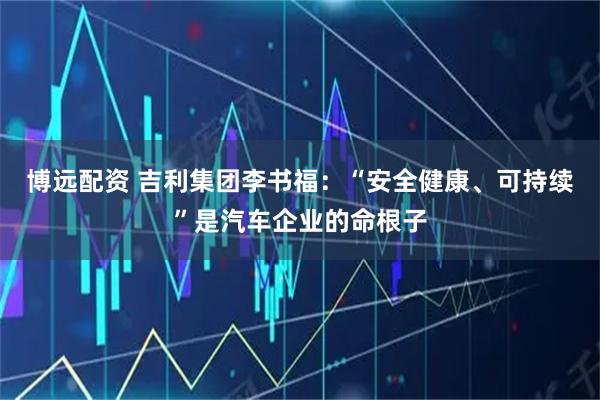博远配资 吉利集团李书福：“安全健康、可持续”是汽车企业的命根子