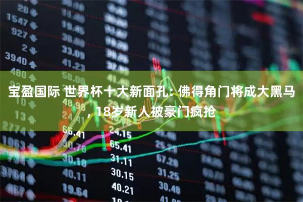 宝盈国际 世界杯十大新面孔: 佛得角门将成大黑马, 18岁新人被豪门疯抢