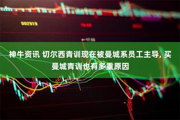 神牛资讯 切尔西青训现在被曼城系员工主导, 买曼城青训也有多重原因