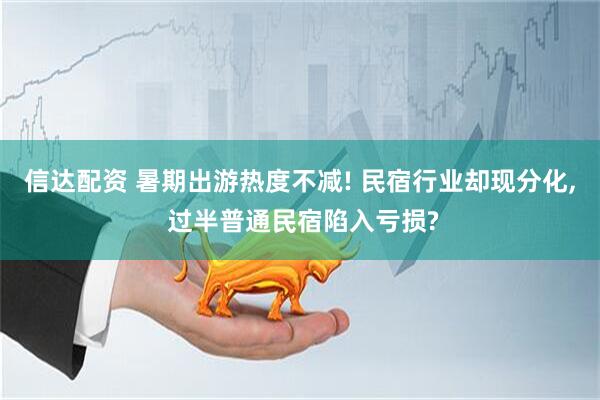 信达配资 暑期出游热度不减! 民宿行业却现分化, 过半普通民宿陷入亏损?