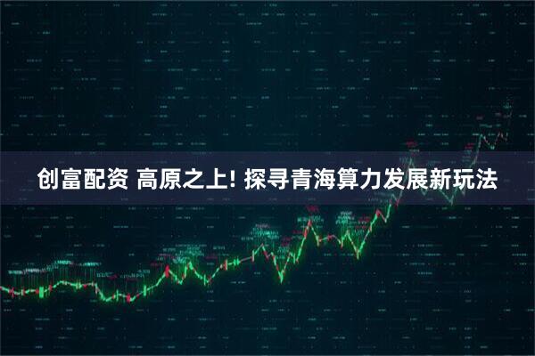 创富配资 高原之上! 探寻青海算力发展新玩法