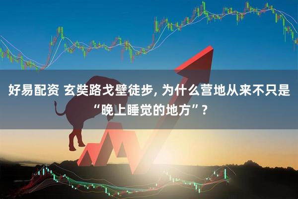 好易配资 玄奘路戈壁徒步, 为什么营地从来不只是“晚上睡觉的地方”?