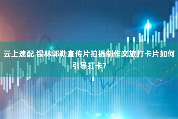 云上速配 锡林郭勒宣传片拍摄制作文旅打卡片如何引导打卡?