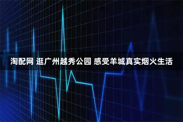淘配网 逛广州越秀公园 感受羊城真实烟火生活