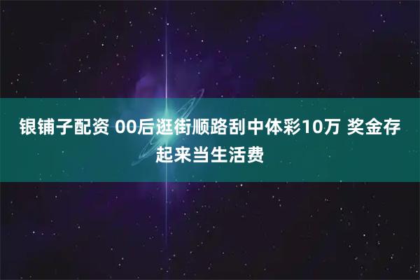 银铺子配资 00后逛街顺路刮中体彩10万 奖金存起来当生活费