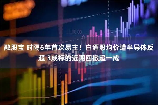 融股宝 时隔6年首次易主！白酒股均价遭半导体反超 3成标的近期回撤超一成