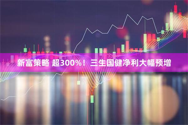 新富策略 超300%！三生国健净利大幅预增