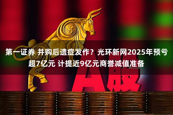 第一证券 并购后遗症发作？光环新网2025年预亏超7亿元 计提近9亿元商誉减值准备